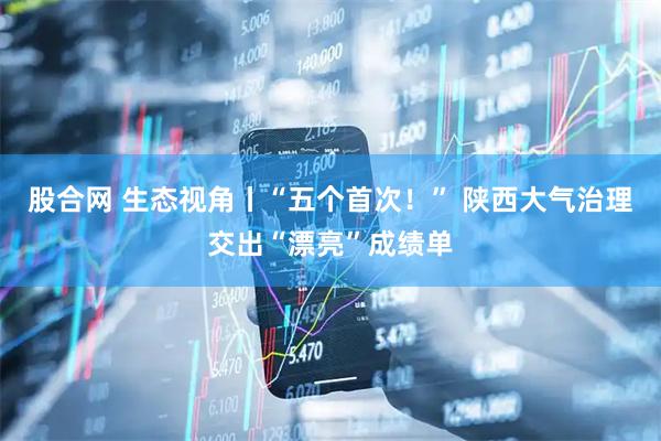 股合网 生态视角丨“五个首次!” 陕西大气治理交出“漂亮”成绩单