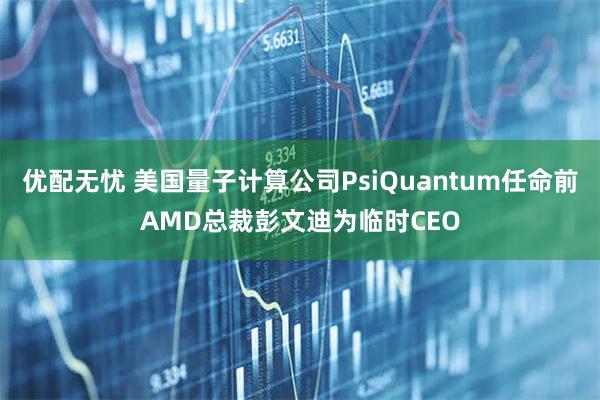 优配无忧 美国量子计算公司PsiQuantum任命前AMD总裁彭文迪为临时CEO