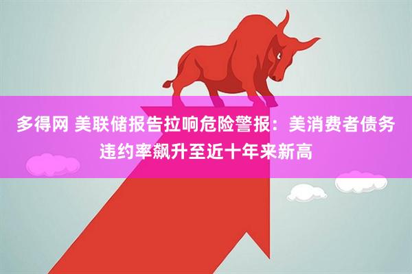 多得网 美联储报告拉响危险警报：美消费者债务违约率飙升至近十年来新高