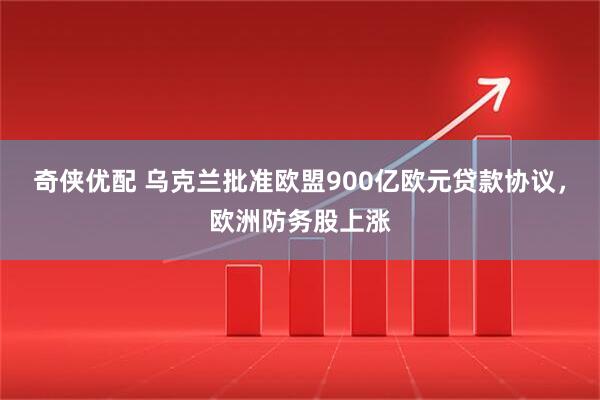 奇侠优配 乌克兰批准欧盟900亿欧元贷款协议，欧洲防务股上涨
