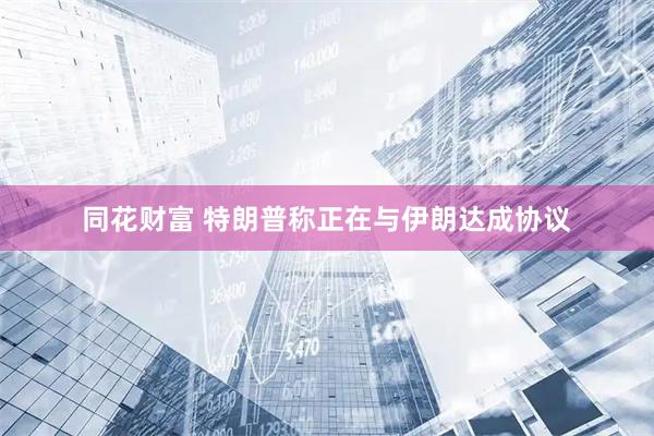 同花财富 特朗普称正在与伊朗达成协议
