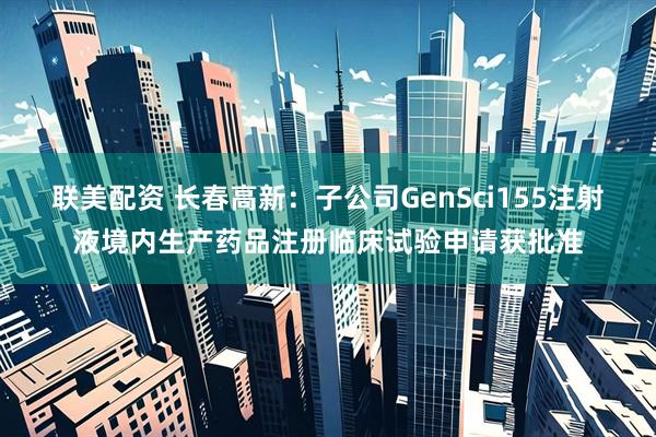联美配资 长春高新：子公司GenSci155注射液境内生产药品注册临床试验申请获批准