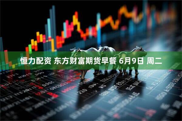 恒力配资 东方财富期货早餐 6月9日 周二