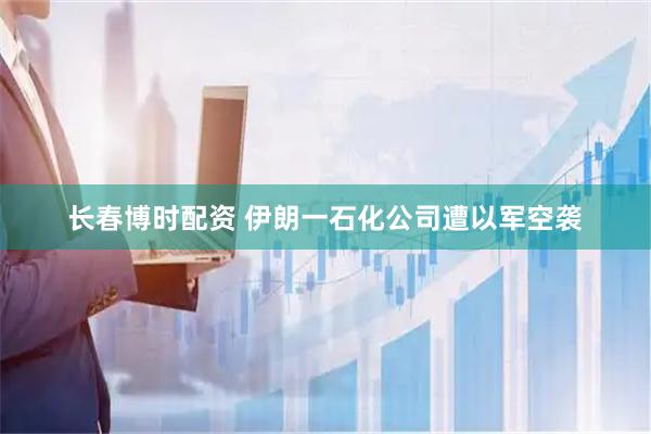 长春博时配资 伊朗一石化公司遭以军空袭