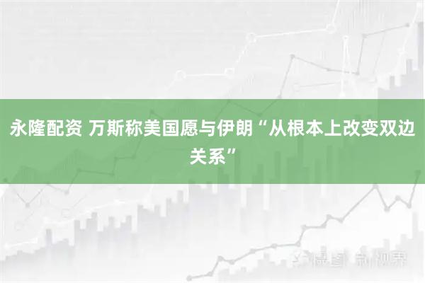 永隆配资 万斯称美国愿与伊朗“从根本上改变双边关系”