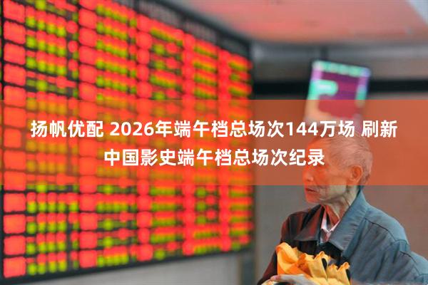 扬帆优配 2026年端午档总场次144万场 刷新中国影史端午档总场次纪录