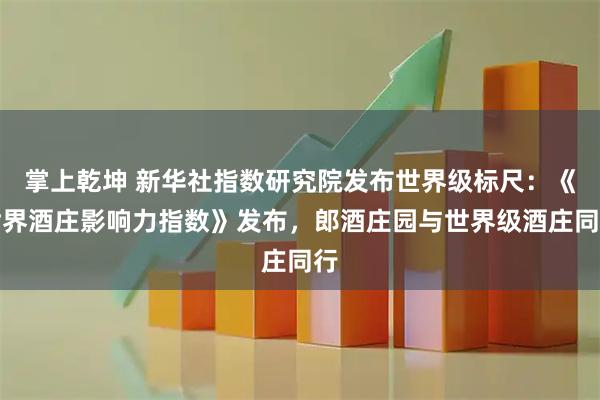 掌上乾坤 新华社指数研究院发布世界级标尺:《世界酒庄影响力指数》发布,郎酒庄园与世界级酒庄同行