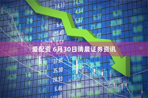 爱配资 6月30日清晨证券资讯