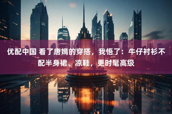 优配中国 看了唐嫣的穿搭，我悟了：牛仔衬衫不配半身裙、凉鞋，更时髦高级