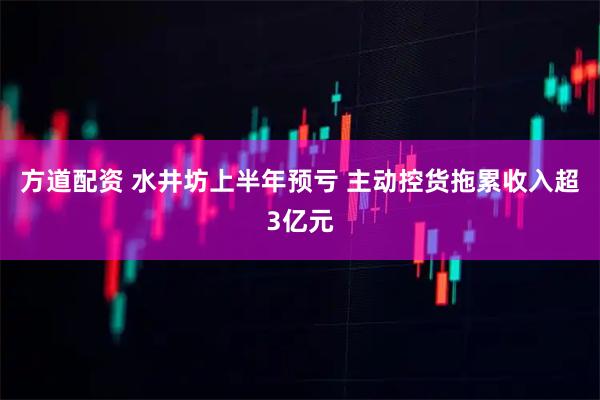 方道配资 水井坊上半年预亏 主动控货拖累收入超3亿元