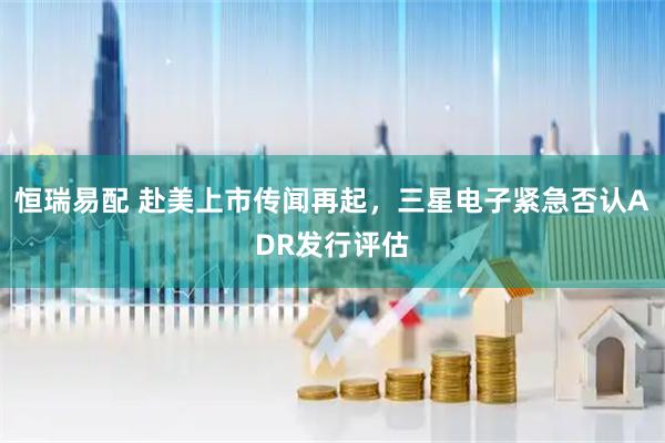 恒瑞易配 赴美上市传闻再起，三星电子紧急否认ADR发行评估