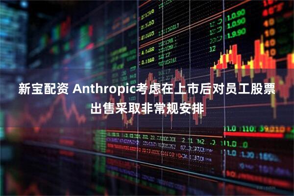 新宝配资 Anthropic考虑在上市后对员工股票出售采取非常规安排
