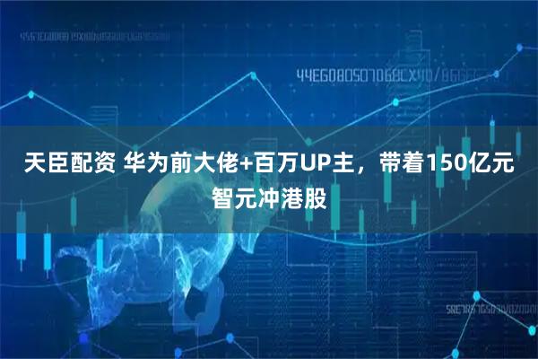 天臣配资 华为前大佬+百万UP主，带着150亿元智元冲港股