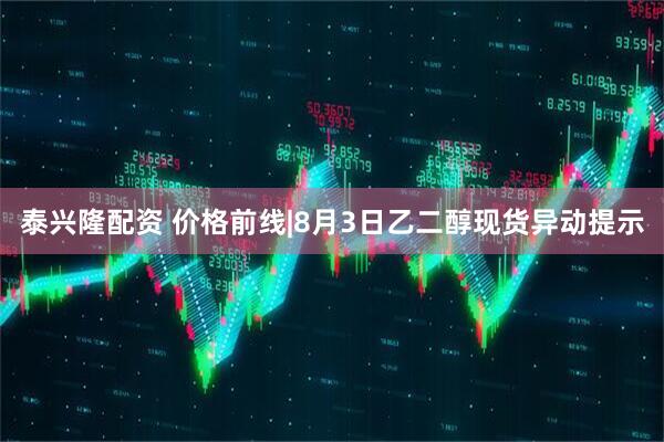 泰兴隆配资 价格前线|8月3日乙二醇现货异动提示