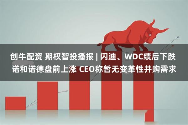 创牛配资 期权智投播报 | 闪迪、WDC绩后下跌 诺和诺德盘前上涨 CEO称暂无变革性并购需求