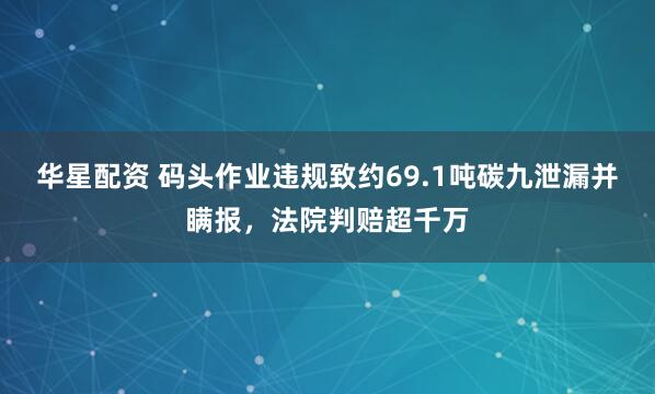 华星配资 码头作业违规致约69.1吨碳九泄漏并瞒报，法院判赔超千万